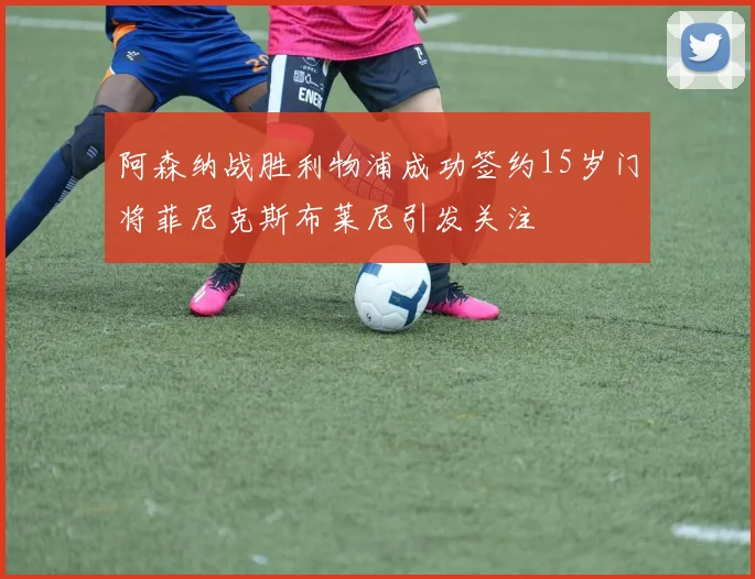 阿森纳战胜利物浦成功签约15岁门将菲尼克斯布莱尼引发关注