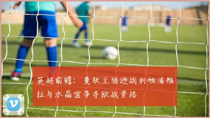 英超前瞻：曼联主场迎战利物浦维拉与水晶宫争夺欧战资格