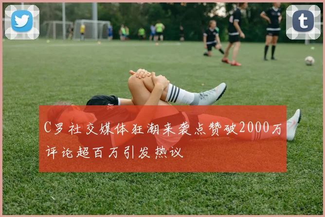 C罗社交媒体狂潮来袭点赞破2000万评论超百万引发热议