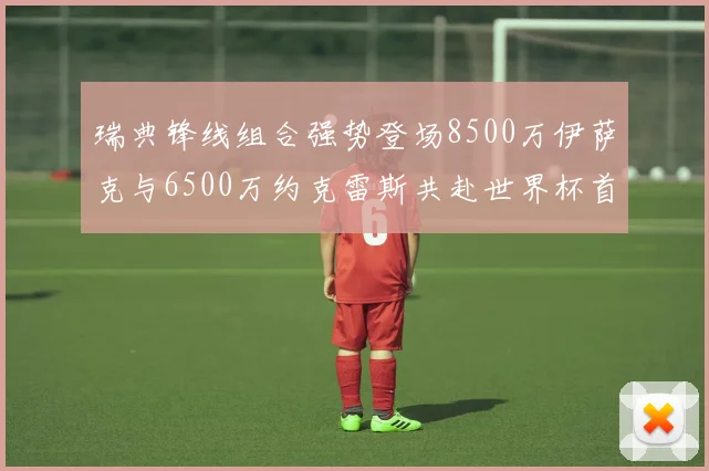 瑞典锋线组合强势登场8500万伊萨克与6500万约克雷斯共赴世界杯首秀