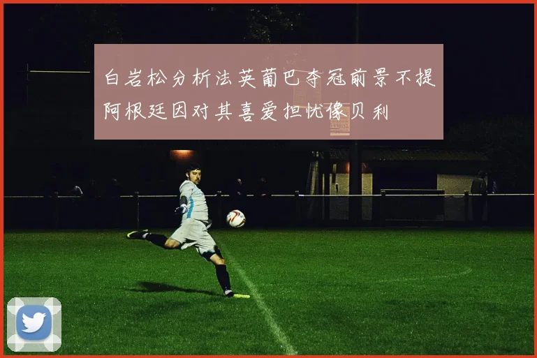 白岩松分析法英葡巴夺冠前景不提阿根廷因对其喜爱担忧像贝利