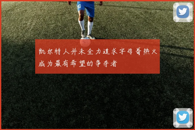 凯尔特人并未全力追求字母哥热火成为最有希望的争夺者