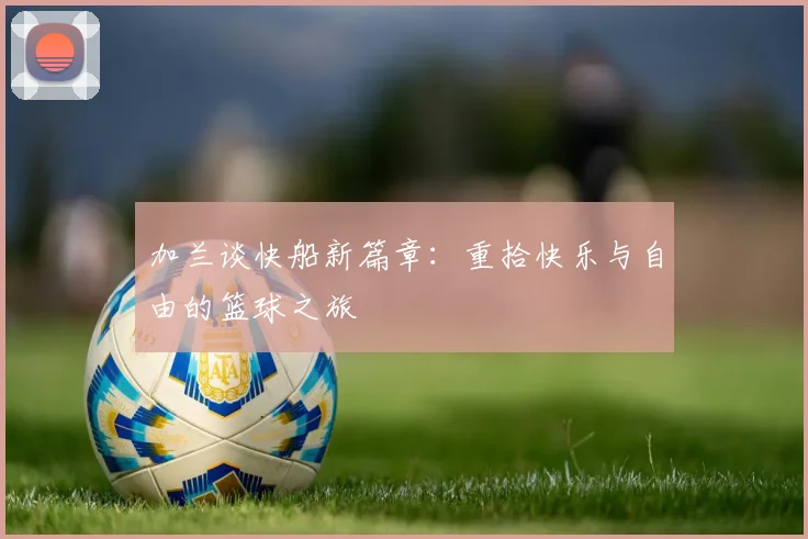 加兰谈快船新篇章：重拾快乐与自由的篮球之旅