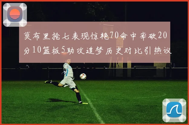莫布里抢七表现惊艳70命中率砍20分10篮板5助攻追梦历史对比引热议