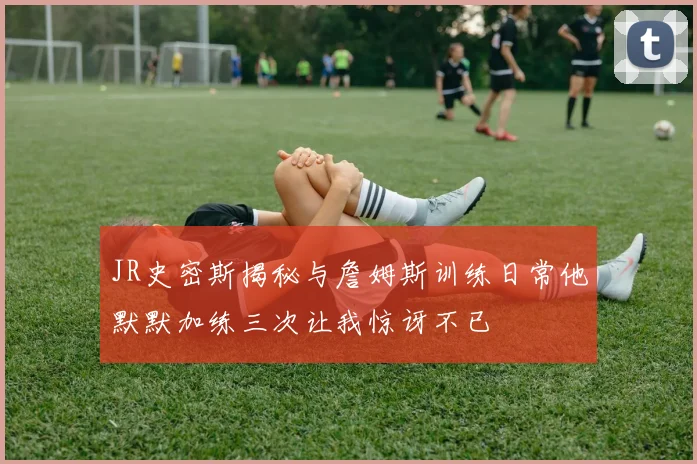JR史密斯揭秘与詹姆斯训练日常他默默加练三次让我惊讶不已