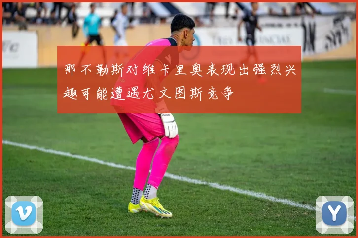 那不勒斯对维卡里奥表现出强烈兴趣可能遭遇尤文图斯竞争