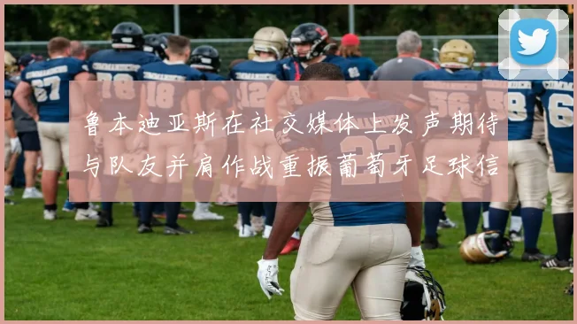 鲁本迪亚斯在社交媒体上发声期待与队友并肩作战重振葡萄牙足球信心
