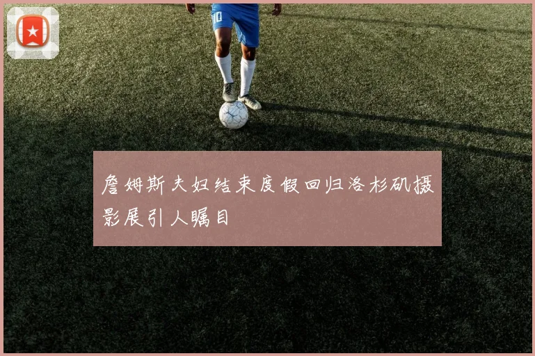 詹姆斯夫妇结束度假回归洛杉矶摄影展引人瞩目