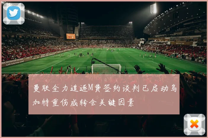 曼联全力追逐M费签约谈判已启动乌加特重伤成转会关键因素