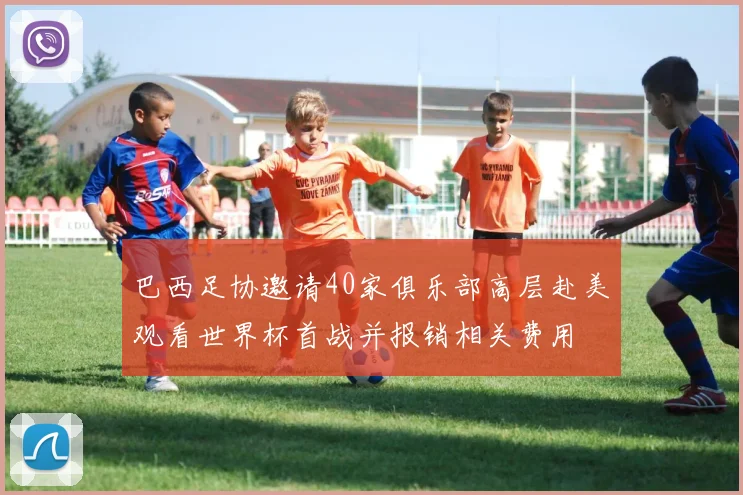 巴西足协邀请40家俱乐部高层赴美观看世界杯首战并报销相关费用