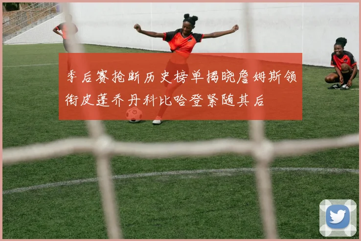 季后赛抢断历史榜单揭晓詹姆斯领衔皮蓬乔丹科比哈登紧随其后